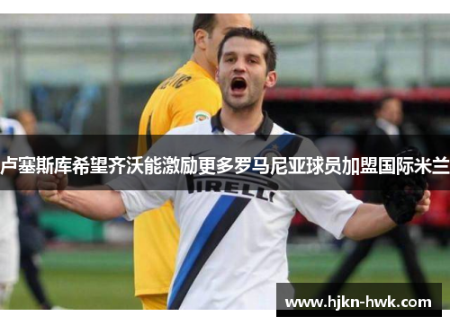 卢塞斯库希望齐沃能激励更多罗马尼亚球员加盟国际米兰