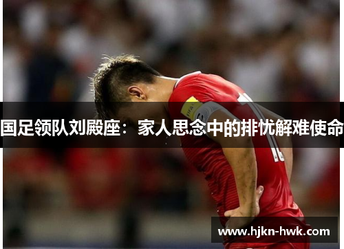 国足领队刘殿座：家人思念中的排忧解难使命